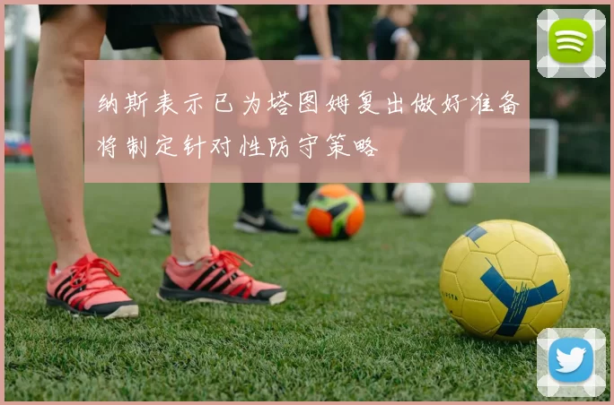 纳斯表示已为塔图姆复出做好准备将制定针对性防守策略