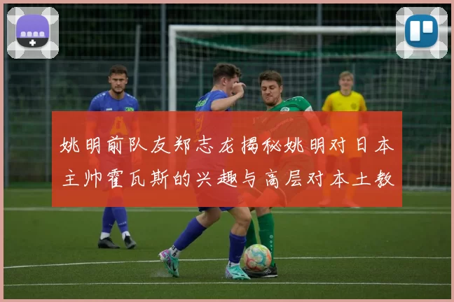 姚明前队友郑志龙揭秘姚明对日本主帅霍瓦斯的兴趣与高层对本土教练的偏好