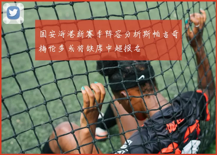 国安海港新赛季阵容分析斯帕吉奇梅伦多或将缺席中超报名