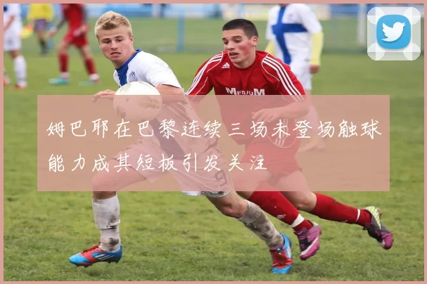 姆巴耶在巴黎连续三场未登场触球能力成其短板引发关注