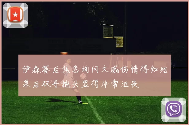 伊森赛后焦急询问文威伤情得知结果后双手抱头显得非常沮丧