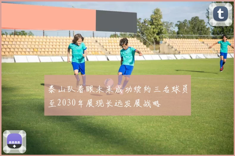 泰山队着眼未来成功续约三名球员至2030年展现长远发展战略