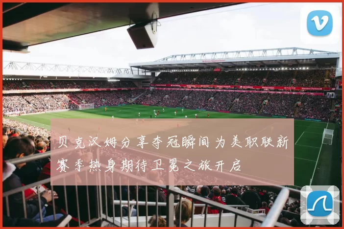 贝克汉姆分享夺冠瞬间为美职联新赛季热身期待卫冕之旅开启