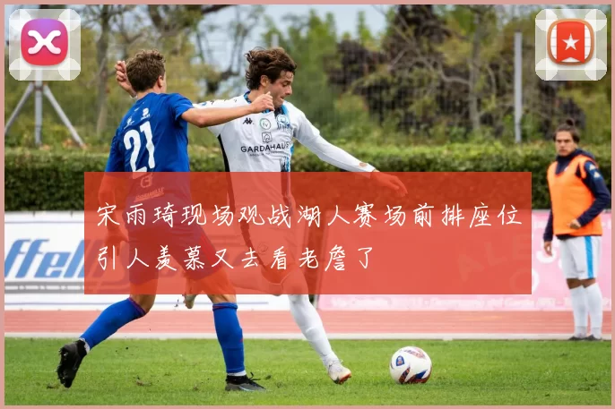 宋雨琦现场观战湖人赛场前排座位引人羡慕又去看老詹了
