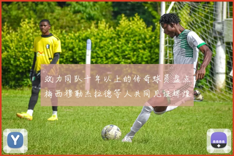 效力同队十年以上的传奇球员盘点梅西穆勒杰拉德等人共同见证辉煌岁月