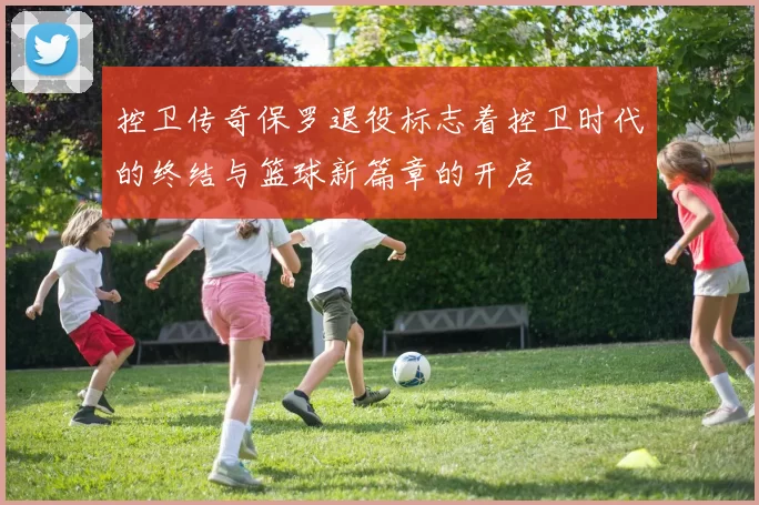 控卫传奇保罗退役标志着控卫时代的终结与篮球新篇章的开启