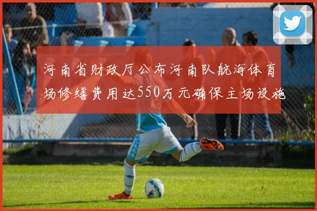 河南省财政厅公布河南队航海体育场修缮费用达550万元确保主场设施安全