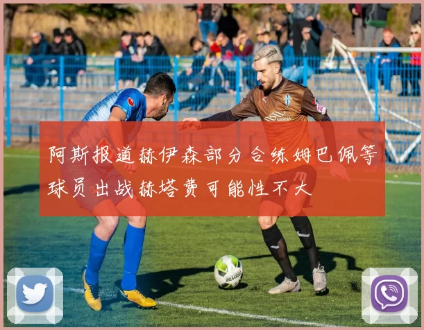 阿斯报道赫伊森部分合练姆巴佩等球员出战赫塔费可能性不大
