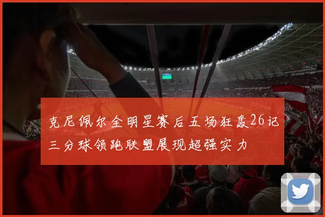 克尼佩尔全明星赛后五场狂轰26记三分球领跑联盟展现超强实力