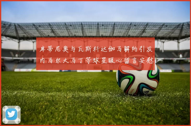 库蒂尼奥与瓦斯科达伽马解约引发内马尔大马丁等球星暖心留言安慰