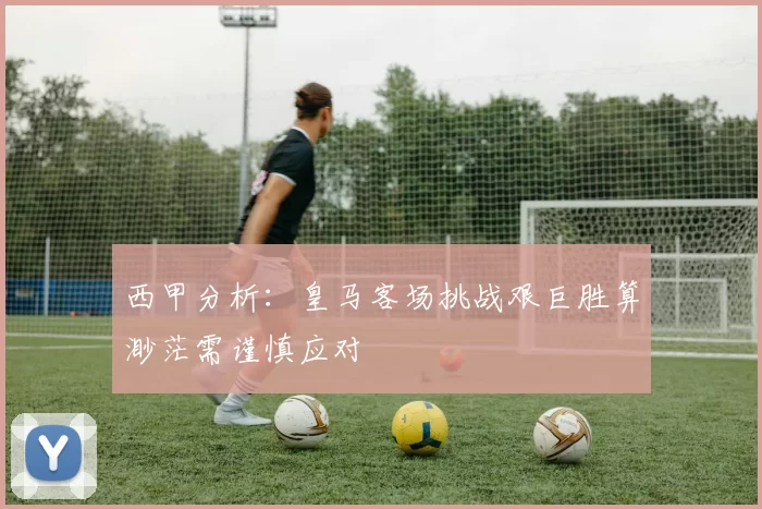 西甲分析：皇马客场挑战艰巨胜算渺茫需谨慎应对