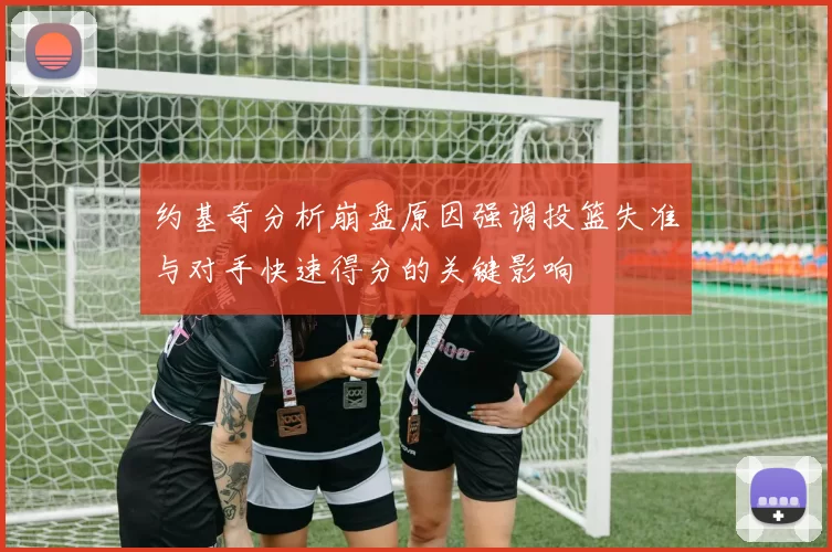 约基奇分析崩盘原因强调投篮失准与对手快速得分的关键影响