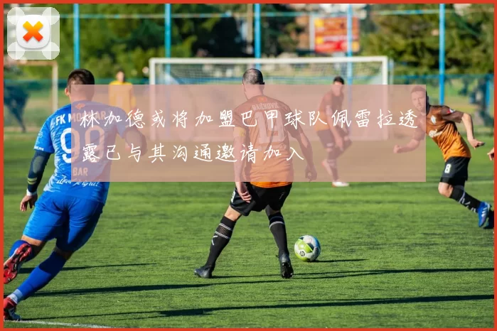 林加德或将加盟巴甲球队佩雷拉透露已与其沟通邀请加入