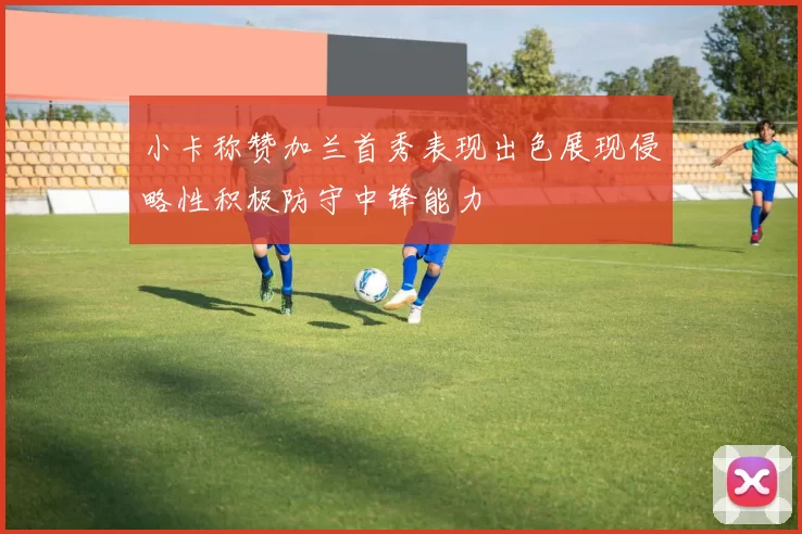 小卡称赞加兰首秀表现出色展现侵略性积极防守中锋能力