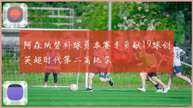 阿森纳替补球员本赛季贡献19球创英超时代第二高纪录