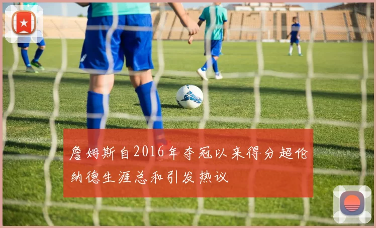 詹姆斯自2016年夺冠以来得分超伦纳德生涯总和引发热议