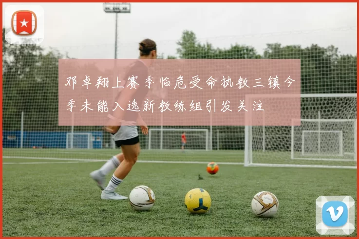 邓卓翔上赛季临危受命执教三镇今季未能入选新教练组引发关注