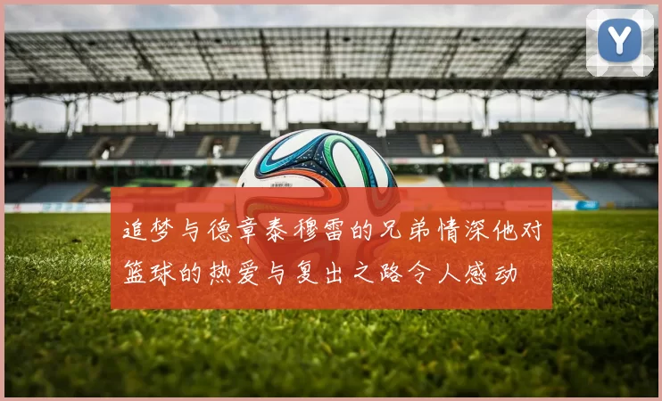 追梦与德章泰穆雷的兄弟情深他对篮球的热爱与复出之路令人感动